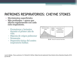 PATRONES RESPIRATORIOS: CHEYNE STOKES
• Movimientos superficiales
• Más profundos = apnea que
alterna regularmente con cada
ciclo respiratorio.
▫ Prematuros y lactantes
durante el primer año de
vida.
▫ Hipoxia de origen pulmonar
▫ Neumonia
▫ Depresión tóxica del centro
respiratorio bulbar.
Lynn S. Bickley. Tórax y pulmones. En: Richard M. Hoffman: Bates Guia de exploración física historia clínica, Barcelona España; 2018 .
pp 303-342
 