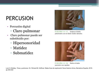 PERCUSION
• Percusión digital
▫ Claro pulmonar
• Claro pulmonar puede ser
substituido por:
▫ Hipersonoridad
▫ Matidez
▫ Submatidez
Lynn S. Bickley. Tórax y pulmones. En: Richard M. Hoffman: Bates Guia de exploración física historia clínica, Barcelona España; 2018 .
pp 303-342
 