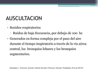 AUSCULTACION
• Sonidos respiratorios
▫ Ruidos de baja frecuencia, por debajo de 100 hz
• Generados en forma compleja por el paso del aire
durante el tiempo inspiratorio a través de la vía aérea
central, los bronquios lobares y los bronquios
segmentarios.
Szentpetery s . Pulmonary Disorders: Elsevier Kennedy. Pulmonary Disorders .Philadelphia; 2012 pp 553-573
 