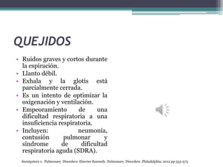 QUEJIDOS
• Ruidos graves y cortos durante
la espiración.
• Llanto débil.
• Exhala y la glotis está
parcialmente cerrada.
• Es un intento de optimizar la
oxigenación y ventilación.
• Empeoramiento de una
dificultad respiratoria a una
insuficiencia respiratoria.
• Incluyen: neumonía,
contusión pulmonar y
síndrome de dificultad
respiratoria aguda (SDRA).
Szentpetery s . Pulmonary Disorders: Elsevier Kennedy. Pulmonary Disorders .Philadelphia; 2012 pp 553-573
 