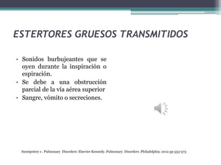 ESTERTORES GRUESOS TRANSMITIDOS
• Sonidos burbujeantes que se
oyen durante la inspiración o
espiración.
• Se debe a una obstrucción
parcial de la vía aérea superior
• Sangre, vómito o secreciones.
Szentpetery s . Pulmonary Disorders: Elsevier Kennedy. Pulmonary Disorders .Philadelphia; 2012 pp 553-573
 
