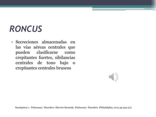 RONCUS
• Secreciones almacenadas en
las vías aéreas centrales que
pueden clasificarse como
crepitantes fuertes, sibilancias
centrales de tono bajo o
crepitantes centrales bruscos
Szentpetery s . Pulmonary Disorders: Elsevier Kennedy. Pulmonary Disorders .Philadelphia; 2012 pp 553-573
 