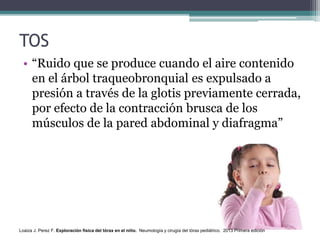 TOS
• “Ruido que se produce cuando el aire contenido
en el árbol traqueobronquial es expulsado a
presión a través de la glotis previamente cerrada,
por efecto de la contracción brusca de los
músculos de la pared abdominal y diafragma”
Loaiza J. Perez F. Exploración física del tórax en el niño. Neumología y cirugía del tórax pediátrico. 2013 Primera edición
 