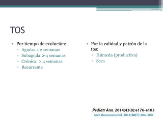 TOS
• Por tiempo de evolución:
▫ Aguda: < 2 semanas
▫ Subaguda:2-4 semanas
▫ Crónica: > 4 semanas
▫ Recurrente
• Por la calidad y patrón de la
tos:
▫ Húmeda (productiva)
▫ Seca
 