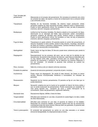 Trast. formales del
pensamiento: Alteraciones en el proceso del pensamiento. No considera el contenido sino cómo
se conectan las ideas. Se explora a través de la observación de la conducta verbal
y por entrevista clínica.
Taquipsiquia: Rapidez en las funciones mentales. Se observa mayor producción verbal,
sensación subjetiva de mejor asociación de ideas, agitación motriz e hiperproxesia.
Puede no tener significación clínica. Se considera un trast. de todo el psiquismo
(memoria, atención, lenguaje y pensamiento).
Bradipsiquia: Lentitud en las funciones mentales. Se observa retardo en la asociación de ideas,
disminución en la velocidad del habla, baja producción verbal, monosílabos,
sensación subjetiva de dificultad para pensar, lentitud motora e hipoproxesia.
Puede no tener significación clínica. Se considera un trast. de todo el psiquismo
(memoria, atención, lenguaje y pensamiento).
Fuga de ideas: Taquipsiquia en grado extremo. El paciente pierde el control del pensamiento, el
discurso resultante no tiene sentido, pierde la idea directriz, monólogo, asociación
de ideas por fonética o gramatica, hiperproxesia. Cambios temáticos bruscos, que
se basan por asociaciones incomprensibles.
Ideofugalidad: Grado menor de fuga de ideas. El discurso puede tener coherencia pero pierde la
idea directriz.
Disgregación: Desorganización de los procesos del pens. que se nota por la pérdida de las
asociaciones. Se pierde la idea directriz del discurso, cada frase es entendible pero
no hay relación entre ellas, gramática correcta pero sin sentido lógico, no es
producto de intoxicación o cansancio. No se relaciona con pobreza intelectual ni
con por ansiedad. Al consultar al paciente más confusos se vuelven los
pensamientos.
Pens. inconexo: Salto de un tema a otro sin relación entre las oraciones.
Ensalada de palabras: Ausencia de estructura gramatical, comprende al pens. inconexo.
Incoherencia: Grado mayor de disgregación. Se pierde la idea directriz, las frases no tienen
sentido, discurso incomprensible, tendencia a monosílabos. Es indicador de
gravedad.
Perseveración: Repetición de los mismos pensamientos. El paciente se fija en una idea que no
puede abandonar.
Bloqueo: Sensación subjetiva de que la mente se ha quedado en blanco de forma súbita y
que no existe producción de pensamientos. Puede ocasionarse por ansiedad. En
caso grave también hay sensación de vacío y súbita interrupción de la
conversación. (Robo del pensamiento, explicación delirante).
Asociación laxa: Asociaciones ilógicas, débiles o laxas de ideas.
Tangencialidad: Dificultad para centrarse en una idea, al paciente le cuesta llegar a la idea y habla
de otras relacionadas.
Circunstancialidad: Dificultad para centrarse en una idea, el paciente se detiene en los detalles.
Respuesta con excesivos detalles, el paciente explora todo tipo de asociaciones
innecesarias antes del volver al tema. Discurso lleno de paréntesis. El paciente está
consciente y hasta pide disculpas.
Temor o preocupación: El contenido del pensamiento se centra en una idea asociada a un estado
emocional desagradable. Es desproporcionada al motivo.
Psicopatología 2006 Redactor: Alejandro Araya
10
 