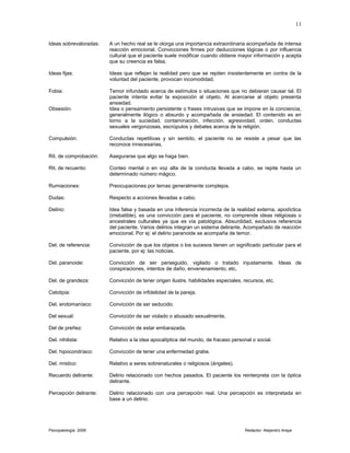 Ideas sobrevaloradas: A un hecho real se le otorga una importancia extraordinaria acompañada de intensa
reacción emocional. Convicciones firmes por deducciones lógicas o por influencia
cultural que el paciente suele modificar cuando obtiene mayor información y acepta
que su creencia es falsa.
Ideas fijas: Ideas que reflejan la realidad pero que se repiten insistentemente en contra de la
voluntad del paciente, provocan incomodidad.
Fobia: Temor infundado acerca de estímulos o situaciones que no debieran causar tal. El
paciente intenta evitar la exposición al objeto. Al acercarse al objeto presenta
ansiedad.
Obsesión: Idea o pensamiento persistente o frases intrusivas que se impone en la conciencia,
generalmente ilógico o absurdo y acompañada de ansiedad. El contenido es en
torno a la suciedad, contaminación, infección, agresividad, orden, conductas
sexuales vergonzosas, escrúpulos y debates acerca de la religión.
Compulsión: Conductas repetitivas y sin sentido, el paciente no se resiste a pesar que las
reconoce innecesarias.
Rit. de comprobación: Asegurarse que algo se haga bien.
Rit. de recuento: Conteo mental o en voz alta de la conducta llevada a cabo, se repite hasta un
determinado número mágico.
Rumiaciones: Preocupaciones por temas generalmente complejos.
Dudas: Respecto a acciones llevadas a cabo.
Delirio: Idea falsa y basada en una inferencia incorrecta de la realidad externa, apodíctica
(irrebatible), es una convicción para el paciente, no comprende ideas religiosas o
ancestrales culturales ya que es vía patológica. Absurdidad, exclusiva referencia
del paciente. Varios delirios integran un sistema delirante. Acompañado de reacción
emocional. Por ej: el delirio paranoide se acompaña de temor.
Del. de referencia: Convicción de que los objetos o los sucesos tienen un significado particular para el
paciente, por ej: las noticias.
Del. paranoide: Convicción de ser perseguido, vigilado o tratado injustamente. Ideas de
conspiraciones, intentos de daño, envenenamiento, etc,
Del. de grandeza: Convicción de tener origen ilustre, habilidades especiales, recursos, etc.
Celotipia: Convicción de infidelidad de la pareja.
Del. erotomaníaco: Convicción de ser seducido.
Del sexual: Convicción de ser violado o abusado sexualmente,
Del de preñez: Convicción de estar embarazada.
Del. nihilista: Relativo a la idea apocalíptica del mundo, de fracaso personal o social.
Del. hipocondríaco: Convicción de tener una enfermedad grabe.
Del. místico: Relativo a seres sobrenaturales o religiosos (ángeles).
Recuerdo delirante: Delirio relacionado con hechos pasados. El paciente los reinterpreta con la óptica
delirante.
Percepción delirante: Delirio relacionado con una percepción real. Una percepción es interpretada en
base a un delirio.
Psicopatología 2006 Redactor: Alejandro Araya
11
 