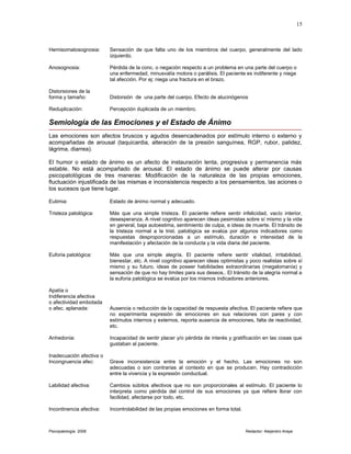 Hemisomatosognosia: Sensación de que falta uno de los miembros del cuerpo, generalmente del lado
izquierdo.
Anosognosia: Pérdida de la conc. o negación respecto a un problema en una parte del cuerpo o
una enfermedad, minusvalía motora o parálisis. El paciente es indiferente y niega
tal afección. Por ej: niega una fractura en el brazo.
Distorsiones de la
forma y tamaño: Distorsión de una parte del cuerpo. Efecto de alucinógenos
Reduplicación: Percepción duplicada de un miembro.
Semiología de las Emociones y el Estado de Ánimo
Las emociones son afectos bruscos y agudos desencadenados por estímulo interno o externo y
acompañadas de arousal (taquicardia, alteración de la presión sanguínea, RGP, rubor, palidez,
lágrima, diarrea).
El humor o estado de ánimo es un afecto de instauración lenta, progresiva y permanencia más
estable. No está acompañado de arousal. El estado de ánimo se puede alterar por causas
psicopatológicas de tres maneras: Modificación de la naturaleza de las propias emociones,
fluctuación injustificada de las mismas e inconsistencia respecto a los pensamientos, las aciones o
los sucesos que tiene lugar.
Eutimia: Estado de ánimo normal y adecuado.
Tristeza patológica: Más que una simple tristeza. El paciente refiere sentir infelicidad, vacío interior,
desesperanza. A nivel cognitivo aparecen ideas pesimistas sobre sí mismo y la vida
en general, baja autoestima, sentimiento de culpa, e ideas de muerte. El tránsito de
la tristeza normal a la trist. patológica se evalúa por algunos indicadores como
respuestas desproporcionadas a un estímulo, duración e intensidad de la
manifestación y afectación de la conducta y la vida diaria del paciente.
Euforia patológica: Más que una simple alegría. El paciente refiere sentir vitalidad, irritabilidad,
bienestar, etc. A nivel cognitivo aparecen ideas optimistas y poco realistas sobre sí
mismo y su futuro, ideas de poseer habilidades extraordinarias (megalomanía) y
sensación de que no hay límites para sus deseos.. El tránsito de la alegría normal a
la euforia patológica se evalúa por los mismos indicadores anteriores.
Apatía o
Indiferencia afectiva
o afectividad embotada
o afec. aplanada: Ausencia o reducción de la capacidad de respuesta afectiva. El paciente refiere que
no experimenta expresión de emociones en sus relaciones con pares y con
estímulos internos y externos, reporta ausencia de emociones, falta de reactividad,
etc.
Anhedonia: Incapacidad de sentir placer y/o pérdida de interés y gratificación en las cosas que
gustaban al paciente.
Inadecuación afectiva o
Incongruencia afec: Grave inconsistencia entre la emoción y el hecho. Las emociones no son
adecuadas o son contrarias al contexto en que se producen. Hay contradicción
entre la vivencia y la expresión conductual.
Labilidad afectiva: Cambios súbitos afectivos que no son proporcionales al estímulo. El paciente lo
interpreta como pérdida del control de sus emociones ya que refiere llorar con
facilidad, afectarse por todo, etc.
Incontinencia afectiva: Incontrolabilidad de las propias emociones en forma total.
Psicopatología 2006 Redactor: Alejandro Araya
15
 