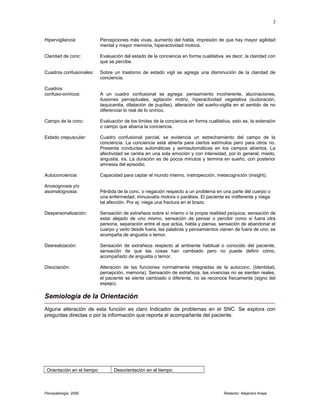 Hipervigilancia: Percepciones más vivas, aumento del habla, impresión de que hay mayor agilidad
mental y mayor memoria, hiperactividad motora.
Claridad de conc: Evaluación del estado de la conciencia en forma cualitativa, es decir, la claridad con
que se percibe.
Cuadros confusionales: Sobre un trastorno de estado vigil se agrega una disminución de la claridad de
conciencia.
Cuadros
confuso-oníricos: A un cuadro confusional se agrega: pensamiento incoherente, alucinaciones,
ilusiones perceptuales, agitación motriz, hiperactividad vegetativa (sudoración,
taquicardia, dilatación de pupilas), alteración del sueño-vigilia en el sentido de no
diferenciar lo real de lo onírico.
Campo de la conc: Evaluación de los límites de la conciencia en forma cualitativa, esto es, la extensión
o campo que abarca la conciencia.
Estado crepuscular: Cuadro confusional parcial, se evidencia un estrechamiento del campo de la
conciencia. La conciencia está abierta para ciertos estímulos pero para otros no.
Presenta conductas automáticas y semiautomáticas en los campos abiertos. La
afectividad se centra en una sola emoción y con intensidad, por lo general, miedo,
angustia, ira. La duración es de pocos minutos y termina en sueño, con posterior
amnesia del episodio.
Autoconciencia: Capacidad para captar el mundo interno, instropección, metacognición (insight).
Anosognosia y/o
asomatognosia: Pérdida de la conc. o negación respecto a un problema en una parte del cuerpo o
una enfermedad, minusvalía motora o parálisis. El paciente es indiferente y niega
tal afección. Por ej: niega una fractura en el brazo.
Despersonalización: Sensación de extrañeza sobre sí mismo o la propia realidad psíquica, sensación de
estar alejado de uno mismo, sensación de pensar o percibir como si fuera otra
persona, separación entre el que actúa, habla y piensa, sensación de abandonar el
cuerpo y verlo desde fuera, las palabras y pensamientos vienen de fuera de uno, se
acompaña de angustia o temor.
Desrealización: Sensación de extrañeza respecto al ambiente habitual o conocido del paciente,
sensación de que las cosas han cambiado pero no puede definir cómo,
acompañado de angustia o temor.
Disociación: Alteración de las funciones normalmente integradas de la autoconc. (Identidad,
percepción, memoria). Sensación de extrañeza, las vivencias no se sienten reales,
el paciente se siente cambiado o diferente, no se reconoce físicamente (signo del
espejo).
Semiología de la Orientación
Alguna alteración de esta función es claro Indicador de problemas en el SNC. Se explora con
preguntas directas o por la información que reporta el acompañante del paciente.
Orientación en el tiempo Desorientación en el tiempo
Psicopatología 2006 Redactor: Alejandro Araya
3
 