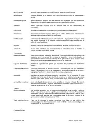 Amn. orgánica: Amnesia cuya causa es organicidad cerebral por enfermedad médica.
Hipermnesia: Aumento anormal de la memoria o la capacidad de evocación de manera total o
parcial.
Permanente-global: Mayor capacidad mnésica que se produce para cualquier tipo de información.
Característico de sujetos superdotados, no tiene significación clínica.
Selectiva: Mayor capacidad mnésica que se produce para un tipo determinado de
información.
Paroxística: Aparece mucha información y de todo tipo de manera brusca y episódica.
Paramnesia: Distorsiones o errores respecto al tipo y /o la calidad del recuerdo. Falsificaciones
retrospectivas. Implica un déficit en el recuerdo.
Confabulación: Falsificación de información, ocurre estando lúcido y el paciente lo hace para llenar
una laguna mnémica. Si el paciente continúa fabulando puede terminar en un
delirio de base fabulatoria.
Deja Vú: (ya visto) Identificar una situación como ya vivida. No tiene importancia clínica.
Jamais Vú (nunca visto) Identificar una situación como no conocida cuando en realidad se
conoce. No tiene importancia clínica.
Traumatismo
cráneo-encefálico: Golpe que ocasiona trastornos amnésicos. Comprende laguna postraumática al
accidente, amn. retrógrada de minutos de duración y amn. anterógrada. La
gravedad de la amnesia es un indicador de la gravedad del TCE. Se debe tener
cuidado que el paciente no esté fabulando con un fin ganancial.
Lagunas alcohólicas: Pérdida de capacidad de fijación y/o evocación en pacientes con alcoholismo
crónico.
Síndrome de Korsakov: Alteración permanente de la mem. asociada a problemas del SNC por enfermedad
médica o alcoholismo crónico. Se observa amn. anterógrada, lagunas en la mem. a
largo plazo, fabulación y desorientación temporal y autopsíquica.
Demencia: Alteración de la mem. en forma progresiva o en brotes. Por ej: Alzheimer. El curso
del trast. comienza con la Ley de Ribot, se olvida lo recientemente aprendido,
mientras que la mem. a largo plazo pareciera estar mejor. Finaliza en amn. global.
Amn. global transitoria: Amn. anterógrada brusca en un corto episodio de minutos u horas. Comprende
desorientación temporal y espacial, automatismo (no retiene los actos realizados) y
ansiedad al percatarse de un período en blanco.
Terapia
electroconvulsiva: Las secuelas aparecen con un cuadro confusional de corta duración y algunos
efectos secundarios en el área cognitiva, especialmente la memoria. Presenta amn.
anterógrada y mayor alteración de la memoria verbal que la visual. Entre los 6 a 9
meses posteriores aparece una recuperación total de la mem. excepto de lo
aprendido inmediatamente posterior al TEC.
Trast. psicopatológicos: Trast. de la memoria o quejas subjetivas cuya base no es médica sino
psicopatológica. La diferenciación entre trast. del SNC o trast. psicopatológicos se
hace a través de exploración clínica.
Fuga psicógena y
Psicopatología 2006 Redactor: Alejandro Araya
6
 