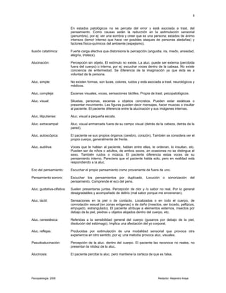 En estados patológicos no se percata del error y está asociada a trast. del
pensamiento. Como causas están la reducción en la estimulación sensorial
(penumbra), por ej: ver una sombra y creer que es una persona; estados de ánimo
intensos (temor intenso que hace ver posibles ataques de personas aledañas) y
factores físico-químicos del ambiente (espejismo).
Ilusión catatímica: Fuerte carga afectiva que distorsiona la percepción (angustia, ira, miedo, ansiedad,
alegría, tristeza).
Alucinación: Percepción sin objeto. El estímulo no existe. La aluc. puede ser externa (percibida
fuera del cuerpo) o interna, por ej: escuchar voces dentro de la cabeza. No existe
conciencia de enfermedad. Se diferencia de la imaginación ya que ésta es a
voluntad de la persona.
Aluc. simple: No existen formas, son luces, colores, ruidos y está asociada a trast. neurológicos y
médicos.
Aluc. compleja: Escenas visuales, voces, sensaciones táctiles. Propia de trast. psicopatológicos.
Aluc. visual: Siluetas, personas, escenas u objetos concretos. Pueden estar estáticas o
presentar movimiento. Las figuras pueden decir mensajes, hacer muecas o insultar
al paciente. El paciente diferencia entre la alucinación y sus imágenes internas.
Aluc. liliputiense: Aluc. visual a pequeña escala.
Aluc. extracampal: Aluc. visual enmarcada fuera de su campo visual (detrás de la cabeza, detrás de la
pared).
Aluc. autoscópica: El paciente ve sus propios órganos (cerebro, corazón). También se considera ver el
propio cuerpo, generalmente de frente.
Aluc. auditiva: Voces que le hablan al paciente, hablan entre ellas, le ordenan, lo insultan, etc.
Pueden ser de niños o adultos, de ambos sexos, en ocasiones no se distingue el
sexo. También ruidos o música. El paciente diferencia estas voces de su
pensamiento interno. Pareciera que el paciente habla solo, pero en realidad está
respondiendo a la aluc.
Eco del pensamiento: Escuchar el propio pensamiento como proveniente de fuera de uno.
Pensamiento sonoro: Escuchar los pensamientos por duplicado. Locución o sonorización del
pensamiento. Comprende el eco del pens.
Aluc. gustativa-olfativa: Suelen presentarse juntas. Percepción de olor y /o sabor no real. Por lo general
desagradables y acompañado de delirio (mal sabor porque me envenenan).
Aluc. táctil: Sensaciones en la piel o de contacto. Localizadas o en todo el cuerpo, de
connotación sexual (en zonas erógenas) o de daño (insectos, ser tocado, pellizcos,
empujado, estrangulado). El paciente atribuye a elementos externos, insectos por
debajo de la piel, piedras u objetos alojados dentro del cuerpo, etc.
Aluc. cenestésica: Referidas a la sensibilidad general del cuerpo (gusanos por debajo de la piel,
disolución del estómago). Implica una afectación del yo corporal.
Aluc. reflejas: Producidas por estimulación de una modalidad sensorial que provoca otra
experiencia en otro sentido, por ej: una melodía provoca aluc. visuales.
Pseudoalucinación: Percepción de la aluc. dentro del cuerpo. El paciente las reconoce no reales, no
presentan la nitidez de la aluc.
Alucinosis: El paciente percibe la aluc. pero mantiene la certeza de que es falsa.
Psicopatología 2006 Redactor: Alejandro Araya
8
 
