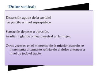 Dolor vesical:

Distensión aguda de la cavidad
Se percibe a nivel suprapúbico

Sensación de peso u opresión.
irradiar a glande o meato uretral en la mujer.

Otras veces es en el momento de la micción cuando se
  incrementa vivamente refiriendo el dolor entonces a
  nivel de todo el tracto
 