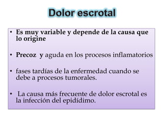 • Es muy variable y depende de la causa que
  lo origine

• Precoz y aguda en los procesos inflamatorios

• fases tardías de la enfermedad cuando se
  debe a procesos tumorales.

• La causa más frecuente de dolor escrotal es
  la infección del epidídimo.
 