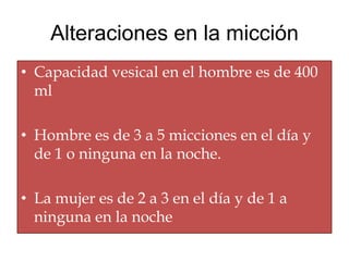 Alteraciones en la micción
• Capacidad vesical en el hombre es de 400
  ml

• Hombre es de 3 a 5 micciones en el día y
  de 1 o ninguna en la noche.

• La mujer es de 2 a 3 en el día y de 1 a
  ninguna en la noche
 