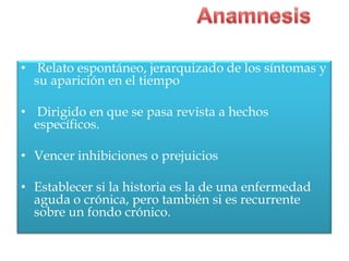 • Relato espontáneo, jerarquizado de los síntomas y
  su aparición en el tiempo

• Dirigido en que se pasa revista a hechos
  específicos.

• Vencer inhibiciones o prejuicios

• Establecer si la historia es la de una enfermedad
  aguda o crónica, pero también si es recurrente
  sobre un fondo crónico.
 