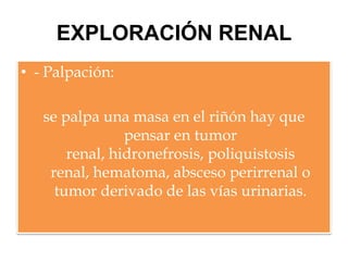 EXPLORACIÓN RENAL
• - Palpación:

   se palpa una masa en el riñón hay que
                pensar en tumor
       renal, hidronefrosis, poliquistosis
    renal, hematoma, absceso perirrenal o
     tumor derivado de las vías urinarias.
 