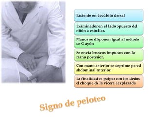 Paciente en decúbito dorsal

Examinador en el lado opuesto del
riñón a estudiar.

Manos se disponen igual al método
de Guyón

Se envía bruscos impulsos con la
mano posterior.

Con mano anterior se deprime pared
abdominal anterior.

La finalidad es palpar con los dedos
el choque de la vicera dezplazada.
 