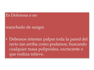 Es Dolorosa o no

manchado de sangre

• Debemos intentar palpar toda la pared del
  recto tan arriba como podamos, buscando
  cualquier masa polipoidea, excrecente o
  que realiza relieve.
 