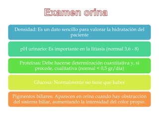 Densidad: Es un dato sencillo para valorar la hidratación del
                         paciente

   pH urinario: Es importante en la litiasis (normal 3,6 - 8)

   Proteínas: Debe hacerse determinación cuantitativa y, si
          procede, cualitativa (normal < 0,5 gr/día)

          Glucosa: Normalmente no tiene que haber

Pigmentos biliares: Aparecen en orina cuando hay obstrucción
del sistema biliar, aumentando la intensidad del color propio.
 