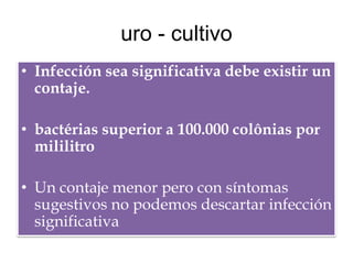 uro - cultivo
• Infección sea significativa debe existir un
  contaje.

• bactérias superior a 100.000 colônias por
  mililitro

• Un contaje menor pero con síntomas
  sugestivos no podemos descartar infección
  significativa
 