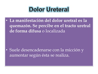 • La manifestación del dolor uretral es la
  quemazón. Se percibe en el tracto uretral
  de forma difusa o localizada



• Suele desencadenarse con la micción y
  aumentar según ésta se realiza.
 