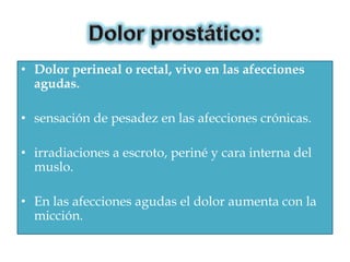 • Dolor perineal o rectal, vivo en las afecciones
  agudas.

• sensación de pesadez en las afecciones crónicas.

• irradiaciones a escroto, periné y cara interna del
  muslo.

• En las afecciones agudas el dolor aumenta con la
  micción.
 