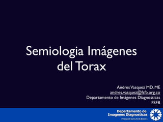 Semiologia Imágenes
     del Torax
                        Andres Vasquez MD, ME
                     andres.vasquez@fsfb.org.co
          Departamento de Imágenes Diagnosticas
                                          FSFB
 
