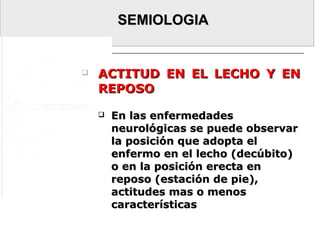SEMIOLOGIASEMIOLOGIA
 ACTITUD EN EL LECHO Y ENACTITUD EN EL LECHO Y EN
REPOSOREPOSO
 En las enfermedadesEn las enfermedades
neurológicas se puede observarneurológicas se puede observar
la posición que adopta ella posición que adopta el
enfermo en el lecho (decúbito)enfermo en el lecho (decúbito)
o en la posición erecta eno en la posición erecta en
reposo (estación de pie),reposo (estación de pie),
actitudes mas o menosactitudes mas o menos
característicascaracterísticas
 