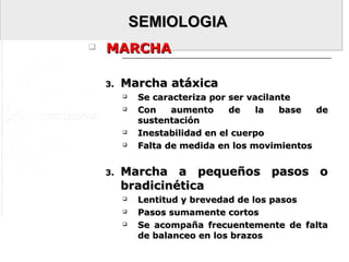 SEMIOLOGIASEMIOLOGIA
 MARCHAMARCHA
3.3. Marcha atáxicaMarcha atáxica
 Se caracteriza por ser vacilanteSe caracteriza por ser vacilante
 Con aumento de la base deCon aumento de la base de
sustentaciónsustentación
 Inestabilidad en el cuerpoInestabilidad en el cuerpo
 Falta de medida en los movimientosFalta de medida en los movimientos
3.3. Marcha a pequeños pasos oMarcha a pequeños pasos o
bradicinéticabradicinética
 Lentitud y brevedad de los pasosLentitud y brevedad de los pasos
 Pasos sumamente cortosPasos sumamente cortos
 Se acompaña frecuentemente de faltaSe acompaña frecuentemente de falta
de balanceo en los brazosde balanceo en los brazos
 