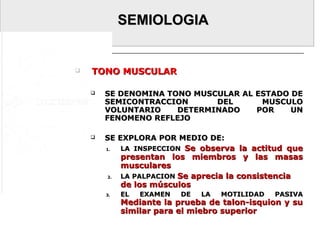 SEMIOLOGIASEMIOLOGIA
 TONO MUSCULARTONO MUSCULAR
 SE DENOMINA TONO MUSCULAR AL ESTADO DESE DENOMINA TONO MUSCULAR AL ESTADO DE
SEMICONTRACCION DEL MUSCULOSEMICONTRACCION DEL MUSCULO
VOLUNTARIO DETERMINADO POR UNVOLUNTARIO DETERMINADO POR UN
FENOMENO REFLEJOFENOMENO REFLEJO
 SE EXPLORA POR MEDIO DE:SE EXPLORA POR MEDIO DE:
1.1. LA INSPECCIONLA INSPECCION Se observa la actitud queSe observa la actitud que
presentan los miembros y las masaspresentan los miembros y las masas
muscularesmusculares
2.2. LA PALPACIONLA PALPACION Se aprecia la consistenciaSe aprecia la consistencia
de los músculosde los músculos
3.3. EL EXAMEN DE LA MOTILIDAD PASIVAEL EXAMEN DE LA MOTILIDAD PASIVA
Mediante la prueba de talon-isquion y suMediante la prueba de talon-isquion y su
similar para el miebro superiorsimilar para el miebro superior
 