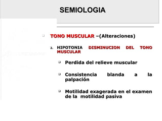 SEMIOLOGIASEMIOLOGIA
 TONO MUSCULARTONO MUSCULAR –(Alteraciones)–(Alteraciones)
2.2. HIPOTONIAHIPOTONIA DISMINUCION DEL TONODISMINUCION DEL TONO
MUSCULARMUSCULAR
 Perdida del relieve muscularPerdida del relieve muscular
 Consistencia blanda a laConsistencia blanda a la
palpaciónpalpación
 Motilidad exagerada en el examenMotilidad exagerada en el examen
de la motilidad pasivade la motilidad pasiva
 