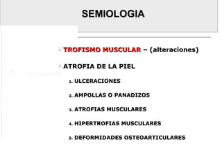 SEMIOLOGIASEMIOLOGIA
 TROFISMO MUSCULARTROFISMO MUSCULAR – (alteraciones)– (alteraciones)
 ATROFIA DE LA PIELATROFIA DE LA PIEL
1.1. ULCERACIONESULCERACIONES
2.2. AMPOLLAS O PANADIZOSAMPOLLAS O PANADIZOS
3.3. ATROFIAS MUSCULARESATROFIAS MUSCULARES
4.4. HIPERTROFIAS MUSCULARESHIPERTROFIAS MUSCULARES
5.5. DEFORMIDADES OSTEOARTICULARESDEFORMIDADES OSTEOARTICULARES
 