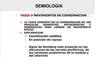 SEMIOLOGIASEMIOLOGIA
 TAXIATAXIA O MOVIMIENTOS DE COORDINACIONO MOVIMIENTOS DE COORDINACION
 LA TAXIA CONSISTE EN LA COORDINACION DE LOSLA TAXIA CONSISTE EN LA COORDINACION DE LOS
MUSCULOS AGONISTAS, ANTAGONISTAS YMUSCULOS AGONISTAS, ANTAGONISTAS Y
SINERGISTAS PARA LOGRAR UN MOVIMIENTOSINERGISTAS PARA LOGRAR UN MOVIMIENTO
EFICAZEFICAZ
 EXPLORACION:EXPLORACION:
 Coordinación estáticaCoordinación estática
A. En posición de reposo
B. Signo de Romberg esta presente en las
afecciones de los nervios periféricos, de
los cordones posteriores de la medula y
del laberinto
 