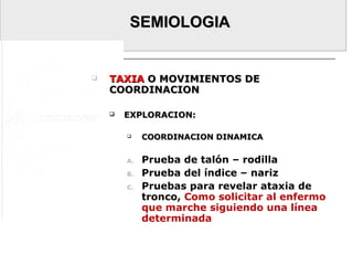 SEMIOLOGIASEMIOLOGIA
 TAXIATAXIA O MOVIMIENTOS DEO MOVIMIENTOS DE
COORDINACIONCOORDINACION
 EXPLORACION:EXPLORACION:
 COORDINACION DINAMICACOORDINACION DINAMICA
A. Prueba de talón – rodilla
B. Prueba del índice – nariz
C. Pruebas para revelar ataxia de
tronco, Como solicitar al enfermo
que marche siguiendo una línea
determinada
 