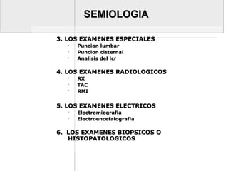 SEMIOLOGIASEMIOLOGIA
3. LOS EXAMENES ESPECIALES3. LOS EXAMENES ESPECIALES
 Puncion lumbarPuncion lumbar
 Puncion cisternalPuncion cisternal
 Analisis del lcrAnalisis del lcr
4. LOS EXAMENES RADIOLOGICOS4. LOS EXAMENES RADIOLOGICOS
 RXRX
 TACTAC
 RMIRMI
5. LOS EXAMENES ELECTRICOS5. LOS EXAMENES ELECTRICOS
 ElectromiografiaElectromiografia
 ElectroencefalografiaElectroencefalografia
6. LOS EXAMENES BIOPSICOS O6. LOS EXAMENES BIOPSICOS O
HISTOPATOLOGICOSHISTOPATOLOGICOS
 