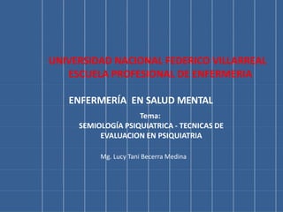 ENFERMERÍA EN SALUD MENTAL
Tema:
SEMIOLOGÍA PSIQUIATRICA - TECNICAS DE
EVALUACION EN PSIQUIATRIA
Mg. Lucy Tani Becerra Medina
UNIVERSIDAD NACIONAL FEDERICO VILLARREAL
ESCUELA PROFESIONAL DE ENFERMERIA
 