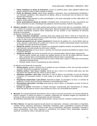 Arlindo Ugulino Netto – SEMIOLOGIA II – MEDICINA P5 – 2009.2


        F€cies miast•nica ou f€cies de Hutchinson: ocorre na miastenia grave: ptose palpebral bilateral (que
         obriga o paciente a franzir a testa e levantar a cabeça).
        F€cies de deficiente mental: traços faciais apagados e grosseiros, boca constantemente entreaberta e
         com salivação, estrabismo, olhar desprovido de objetivo, olhos se movimentam sem se fixarem em nada,
         sorrisos sem motivação.
        F€cies et‚lica: chama atenção os olhos avermelhados e uma certa ruborização na face, hálito etílico, voz
         pastosa, sorriso indefinido.
        F€cies esclerodƒrmica (f€cies de m„mia): imobilidade facial, endurecimento da pele, repuxamento dos
         lábios, afinamento do nariz, imobilização das pálpebras, fisionomia parada, imutável e inexpressiva.

8.   Atitude e dec„bito. Atitude é a posição adotada pelo paciente no leito ou fora dele, por comodidade, hábito ou
     com o objetivo de conseguir alívio para algum padecimento. Algumas posições são conscientemente procuradas
     pelo paciente (voluntárias), enquanto outras independem de sua vontade ou são resultantes de estímulos
     cerebrais (involuntárias):
     As atitudes voluntárias são as seguintes:
       Atitude ortopnƒica (ortopnƒia): o paciente adota esta posição para aliviar a falta de ar decorrente de
          insuficiência cardíaca, asma brônquica e ascites volumosas. O paciente permanece sentado no leito ou com
          os pés no chão e as mão sobre a cama.
       Atitude genupeitoral (ou de “prece maometana”): doente fica de joelhos com o tronco fletido sobre as
          coxas, enquanto o peito põe-se em contato com o solo ou com o colchão. Esta posição facilita o enchimento
          do coração nos casos de derrame pericárdico.
       Atitude de c‡caras: observada em crianças com cardiopatia congênita cianótica. Os paciente descobrem,
          instintivamente, que esta posição traz alívio para a hipóxia.
       Atitude parkinsoniana: ao se por de pé, o paciente com Parkinson apresenta semiflexão da cabeça, tronco
          e membros inferiores.
       Atitude em dec„bito: são formas de decúbito em que o paciente relatar melhoras algum padecimento:
           Decúbito lateral: posição que costuma ser adotada quando há uma dor de origem pleurítica. Através
               dela, o paciente reduz a movimentação dos folhetos pleurais sobre o qual repousa.
           Decúbito dorsal: com pernas fletidas sobre as coxas e estas sobre o quadril, é observado nos processos
               inflamatórios pelviperitoniais.
           Decúbito ventral: comum nos portadores de cólica intestinal.

     As atitudes involuntárias são as seguintes:
       Atitude passiva: quando o paciente fica na posição em que é colocado no leito, sem que haja contratura
         muscular. Observado em pacientes comatosos.
       Ort‡tono (orthos = reto; t•nus = tensˆo): atitude em que o tronco e os membros estão retos, sem que
         haja desvio dos mesmos para traz, frente ou para os lados.
       Opist‡tono (opisthen = para tr€s): observada no caso do tétano e da meningite, em que há contratura
         involuntária da musculatura lombar. O corpo passa a se apoiar na cabeça e nos calcanhares, quando
         deitado.
       Empr‡stomo (emprosthen = para diante): observada no tétano, na meningite e na raiva, é o contrário do
         opistótono. O corpo, em forma de arco, apresenta a concavidade para frente.
       Pleurost‡tono (pleurothen = de lado): ainda pode ser vista no tétano, na meningite e na raiva. O corpo se
         curva lateralmente.
       Posi‰ˆo em gatilho: encontrada na irritação meníngea. Caracterizada pela hiperextensão da cabeça,
         flexão das pernas sobre as coxas e encurvamento do tronco com concavidade para adiante.


9.   Mucosas. As mucosas facilmente examináveis a olho nu são as mucosas conjuntivas e as mucosas labiobucal,
     lingual e gengival. O método de exame é a inspeção, coadjuvado por manobras singelas que exponham as
     mucosas à visão do examinador. É indispensável uma boa iluminação.
     Os parâmetros observados são: coloração (descoramento, cianose, icterícia), umidade e presença de lesões.


10. Pele e fŠneros. Os seguintes aspectos da pele devem ser observados: coloração, continuidade ou integridade,
    umidade, textura, espessura, temperatura, elasticidade, mobilidade, turgor, sensibilidade e presença de lesões
    elementares. Quanto aos fâneros, devemos avaliar tipo de implantação, distribuição, quantidade, coloração e
    outras características, como brilho, espessura e consistência, dos cabelos; forma, implantação, espessura,
    superfície, consistência, brilho e coloração das unhas.



                                                                                                                      14
 