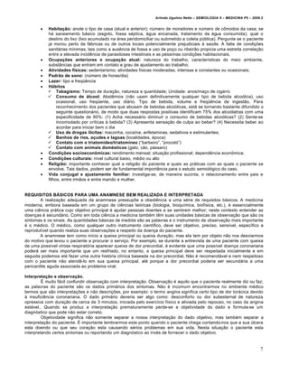 Arlindo Ugulino Netto – SEMIOLOGIA II – MEDICINA P5 – 2009.2


          Habitação: anote o tipo de casa (atual e anterior); n•mero de moradores e n•mero de c•modos da casa; se
           h„ saneamento b„sico (esgoto, fossa s€ptica, „gua encanada, tratamento da „gua consumida); qual o
           destino do lixo (lixo acumulado na „rea peridomiciliar ou submetido a coleta p•blica). Pergunte se o paciente
           j„ morou perto de f„bricas ou de outros locais potencialmente prejudiciais ˆ sa•de. A falta de condi•†es
           sanit„rias mƒnimas, tais como a aus‡ncia de fossa e uso de po•o ou ribeir…o propicia uma estreita correla•…o
           entre a elevada incid‡ncia de parasitoses intestinais e as p€ssimas condi•†es habitacionais.
          Ocupações anteriores e ocupação atual: natureza do trabalho, caracterƒsticas do meio ambiente,
           substŠncias que entram em contato e grau de ajustamento ao trabalho;
          Atividades físicas: sedentarismo; atividades fƒsicas moderadas, intensas e constantes ou ocasionais;
          Padrão de sono: (n•mero de horas/dia)
          Lazer: tipo e freq•‡ncia
          Hábitos
            Tabagismo: Tempo de dura•…o, natureza e quantidade; Unidade: anos/ma•o de cigarro
            Consumo de álcool: Abst‡mios (n…o usam definitivamente qualquer tipo de bebida alco‚lica), uso
                ocasional, uso freq•ente, uso di„rio. Tipo de bebida, volume e freq•‡ncia de ingest…o. Para
                reconhecimento dos pacientes que abusam de bebidas alco‚licas, est„ se tornando bastante difundido o
                seguinte question„rio, de modo que duas respostas positivas identificam 75% dos alco‚latras com uma
                especificidade de 95%: (1) Acha necess„rio diminuir o consumo de bebidas alco‚licas? (2) Sente-se
                incomodado por crƒticas ˆ bebida? (3) Apresenta sensa•…o de culpa ao beber? (4) Necessita beber ao
                acordar para iniciar bem o dia
            Uso de drogas ilícitas: maconha, cocaƒna, anfetaminas, sedativos e estimulantes;
            Banhos de rios, açudes e lagoas (localidades, €poca)
            Contato com o triatomídeo/triatomíneo (“barbeiro”, “procot‚”)
            Contato com animais domésticos (gato, c…o, p„ssaro)
          Condições socioeconômicas: rendimento mensal; situa•…o profissional; depend‡ncia econ•mica;
          Condições culturais: nƒvel cultural baixo, m€dio ou alto
          Religião: importante conhecer qual a religi…o do paciente e quais as pr„ticas com as quais o paciente se
           envolve. Tais dados, podem ser de fundamental importŠncia para o estudo semiol‚gico do caso.
          Vida conjugal e ajustamento familiar: investiga-se, de maneira sucinta, o relacionamento entre pais e
           filhos, entre irm…os e entre marido e mulher.


REQUISITOS BÁSICOS PARA UMA ANAMNESE BEM REALIZADA E INTERPRETADA
        A realiza•…o adequada da anamnese pressup†e a obedi‡ncia a uma s€rie de requisitos b„sicos. A medicina
moderna, embora baseada em um grupo de ci‡ncias te‚ricas (biologia, bioquƒmica, biofƒsica, etc.), € essencialmente
uma ci‡ncia pr„tica cujo objetivo principal € ajudar pessoas doentes a se sentirem melhor; neste contexto entender as
doen•as € secund„rio. Como em toda ci‡ncia a medicina tamb€m t‡m suas unidades b„sicas de observa•…o que s…o os
sintomas e os sinais. As quantidades b„sicas de medida s…o as palavras e o instrumento de observa•…o mais importante
€ o m€dico. O m€dico, como qualquer outro instrumento cientƒfico, deve ser objetivo, preciso, sensƒvel, especƒfico e
reprodutƒvel quando realiza suas observa•†es a respeito da doen•a do paciente.
        A anamnese tem como inƒcio a queixa principal ou queixa dura•…o, mas ela tem por objeto n…o nos desviarmos
do motivo que levou o paciente a procurar o servi•o. Por exemplo, se durante a entrevista de uma paciente com queixa
de uma possƒvel virose respirat‚ria aparecer queixa de dor precordial, € evidente que uma possƒvel doen•a coronariana
poder„ ser mais importante que um resfriado, no entanto, a queixa principal deve ser respeitada inicialmente e em
seguida podemos at€ fazer uma outra hist‚ria clƒnica baseada na dor precordial. N…o € recomend„vel e nem respeitoso
com o paciente n…o atend‡-lo em sua queixa principal, at€ porque a dor precordial poderia ser secund„ria a uma
pericardite aguda associada ao problema viral.

Interpretação e observação.
         Ž muito f„cil confundir observa•…o com interpreta•…o. Observa•…o € aquilo que o paciente realmente diz ou faz;
as palavras do paciente s…o os dados prim„rios dos sintomas. N…o € incomum encontrarmos no ambiente m€dico
termos que s…o interpreta•†es e n…o descri•†es, por exemplo: o termo angina significa certo tipo de dor tor„cica devido
ˆ insufici‡ncia coronariana. O dado prim„rio deveria ser algo como: desconforto ou dor subesternal de natureza
opressiva com dura•…o de cerca de 3 minutos, iniciada pelo exercƒcio fƒsico e aliviada pelo repouso, no caso da angina
est„vel.. Quando se produz a interpreta•…o prematuramente perde-se a objetividade do dado e formula-se um
diagn‚stico que pode n…o estar correto.
         Objetividade significa n…o somente separar a nossa interpreta•…o do dado objetivo, mas tamb€m separar a
interpreta•…o do paciente. Ž importante lembrarmos este ponto quando o paciente chega contando-nos que a sua •lcera
esta doendo ou que seu cora•…o esta causando s€rios problemas em sua vida. Nesta situa•…o o paciente esta
interpretando certos sintomas ou reportando um diagn‚stico ao inv€s de fornecer o dado objetivo.


                                                                                                                           7
 