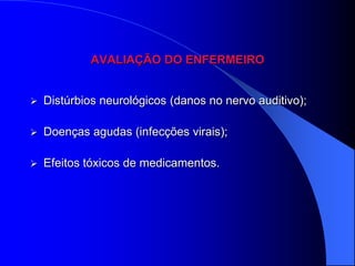 AVALIAÇÃO DO ENFERMEIRO


   Distúrbios neurológicos (danos no nervo auditivo);

   Doenças agudas (infecções virais);

   Efeitos tóxicos de medicamentos.
 