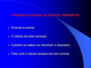 PADRÃO DO EXAME DE OUVIDO: PRINCÍPIOS



   Durante o exame

   O cliente de estar sentado

   Cuidado ao palpar ou introduzir o otoscópio

   Falar com o cliente sempre em tom normal.
 