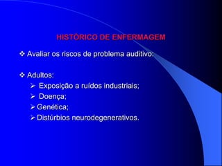 HISTÓRICO DE ENFERMAGEM

 Avaliar os riscos de problema auditivo:

 Adultos:
    Exposição a ruídos industriais;
    Doença;
    Genética;
    Distúrbios neurodegenerativos.
 