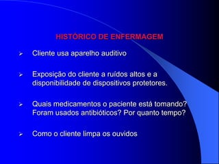 HISTÓRICO DE ENFERMAGEM

   Cliente usa aparelho auditivo

   Exposição do cliente a ruídos altos e a
    disponibilidade de dispositivos protetores.

   Quais medicamentos o paciente está tomando?
    Foram usados antibióticos? Por quanto tempo?

   Como o cliente limpa os ouvidos
 
