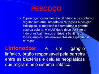 PESCOÇO
          O pescoço normalmente e cilíndrico e de contorno
           regular sem abaulamento ou retrações a posição
           fisiológica e' mediana e acompanha o grande
           eixo da coluna. A mobilidade deve ser livre e
           indolor os batimentos artérias são rítmicos
           fortes, amplos,com movimentos de expansão e
           retração.

Linfonodos:           é   um      gânglio
linfático, órgão responsável pela barreira
entre as bactérias e células neoplásicas
que migram pelo sistema linfático.
 