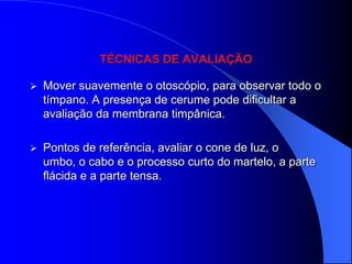 TÉCNICAS DE AVALIAÇÃO

   Mover suavemente o otoscópio, para observar todo o
    tímpano. A presença de cerume pode dificultar a
    avaliação da membrana timpânica.

   Pontos de referência, avaliar o cone de luz, o
    umbo, o cabo e o processo curto do martelo, a parte
    flácida e a parte tensa.
 