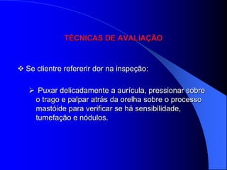 TÉCNICAS DE AVALIAÇÃO



 Se clientre refererir dor na inspeção:

    Puxar delicadamente a aurícula, pressionar sobre
    o trago e palpar atrás da orelha sobre o processo
    mastóide para verificar se há sensibilidade,
    tumefação e nódulos.
 