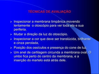TÉCNICAS DE AVALIAÇÃO


   Inspecionar a membrana timpânica movendo
    lentamente o otoscópio para ver toda ela e sua
    periferia.
   Mudar a direção da luz do otoscópio.
   Inspecionar a cor que deve ser translúcida, brilhante
    e cinza perolada,
   Posição dos ossículos e presença do cone de luz.
   Um anel de cartilagem circunda a membrana oval. O
    umbo fica perto do centro da membrana, e a
    inserção do martelo está atrás dele.
 