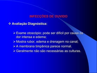 INFECÇÕES DE OUVIDO

 Avaliação Diagnóstica:

   Exame otoscópio; pode ser difícil por causa da
    dor intensa e edema;
   Mostra rubor, edema e drenagem no canal;
   A membrana timpânica parece normal.
   Geralmente não são necessárias as culturas.
 