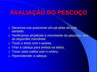AVALIAÇÃO DO PESCOÇO

   Devemos nos posicionar em pé atrás do pcte
    sentado;
   Verificamos amplitude e movimento do pescoço, com
    as seguintes manobras:
   Tocar o tórax com o queixo,
   Virar a cabeça para ambos os lados,
   Tocar cada orelha com o ombro,
   Hiperextender a cabeça;
 