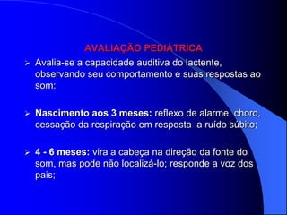 AVALIAÇÃO PEDIÁTRICA
   Avalia-se a capacidade auditiva do lactente,
    observando seu comportamento e suas respostas ao
    som:

   Nascimento aos 3 meses: reflexo de alarme, choro,
    cessação da respiração em resposta a ruído súbito;

   4 - 6 meses: vira a cabeça na direção da fonte do
    som, mas pode não localizá-lo; responde a voz dos
    pais;
 