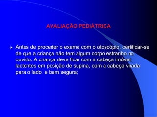 AVALIAÇÃO PEDIÁTRICA



   Antes de proceder o exame com o otoscópio, certificar-se
    de que a criança não tem algum corpo estranho no
    ouvido. A criança deve ficar com a cabeça imóvel;
    lactentes em posição de supina, com a cabeça virada
    para o lado e bem segura;
 