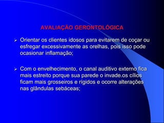 AVALIAÇÃO GERONTOLÓGICA

   Orientar os clientes idosos para evitarem de coçar ou
    esfregar excessivamente as orelhas, pois isso pode
    ocasionar inflamação;

   Com o envelhecimento, o canal auditivo externo fica
    mais estreito porque sua parede o invade.os cílios
    ficam mais grosseiros e rígidos e ocorre alterações
    nas glândulas sebáceas;
 